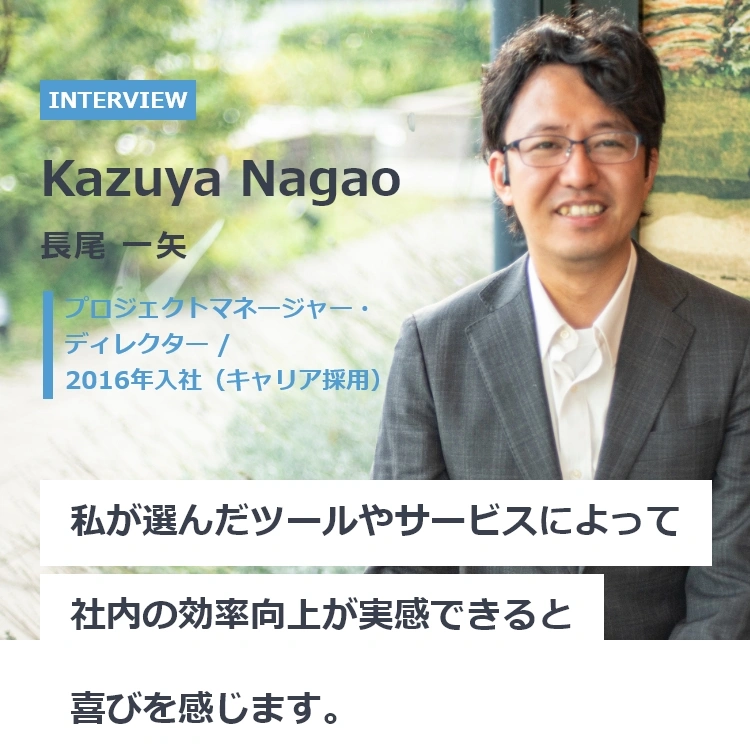 長尾 一矢(ながお かずや) プロジェクトマネージャー・ディレクター / 2016年入社(キャリア採用) 私が選んだツールやサービスによって社内の効率向上が実感できるおt喜びを感じます。