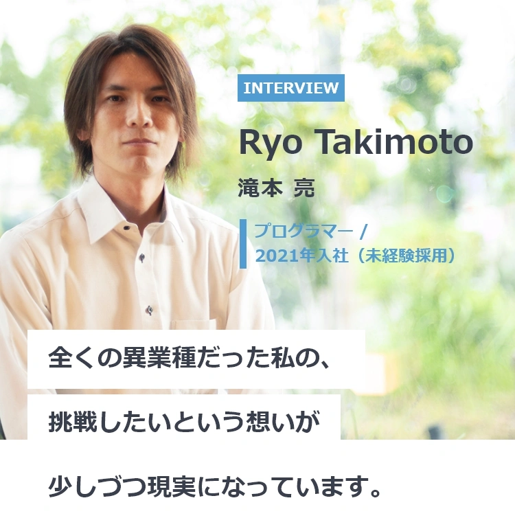 滝本 亮(たきもと りょう) プログラマー 2021年入社(未経験採用) 全くの異業種だった私の、挑戦したいという思いが少しづつ現実になっています。