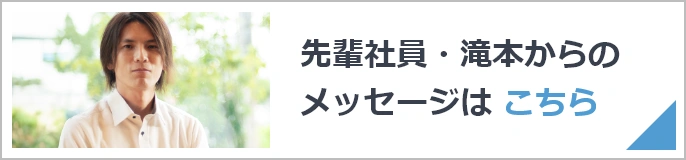 先輩社員・滝本からのメッセージは こちら